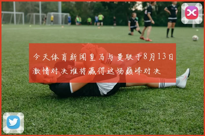 今天体育新闻皇马与曼联于8月13日激情对决谁将赢得这场巅峰对决