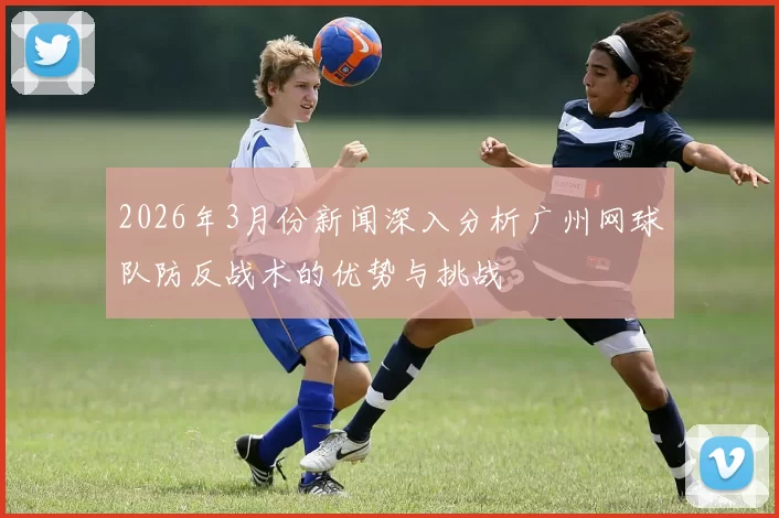 2026年3月份新闻深入分析广州网球队防反战术的优势与挑战