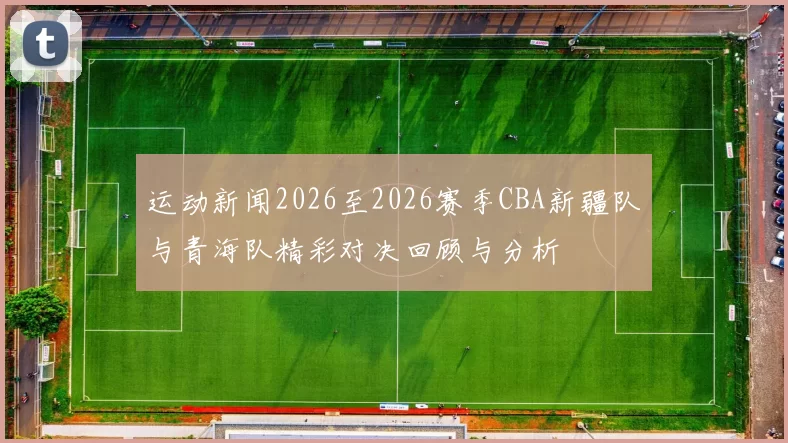 运动新闻2026至2026赛季CBA新疆队与青海队精彩对决回顾与分析