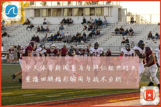 今天体育新闻皇马与拜仁经典对决重播回顾精彩瞬间与战术分析